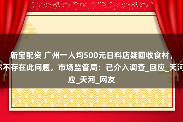新宝配资 广州一人均500元日料店疑回收食材，门店称不存在此问题，市场监管局：已介入调查_回应_天河_网友