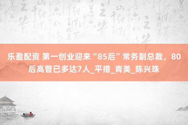 乐盈配资 第一创业迎来“85后”常务副总裁，80后高管已多达7人_平措_青美_陈兴珠