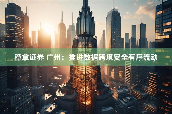 稳拿证券 广州：推进数据跨境安全有序流动