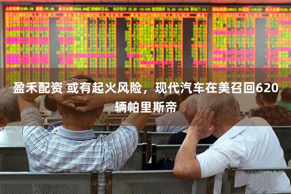 盈禾配资 或有起火风险，现代汽车在美召回620辆帕里斯帝