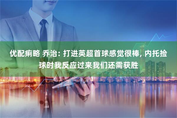 优配痢略 乔治: 打进英超首球感觉很棒, 内托捡球时我反应过来我们还需获胜