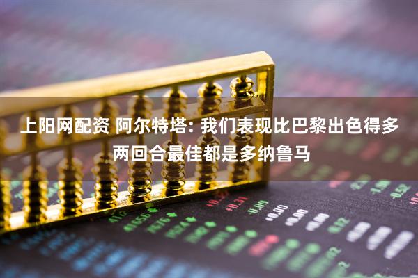 上阳网配资 阿尔特塔: 我们表现比巴黎出色得多 两回合最佳都是多纳鲁马