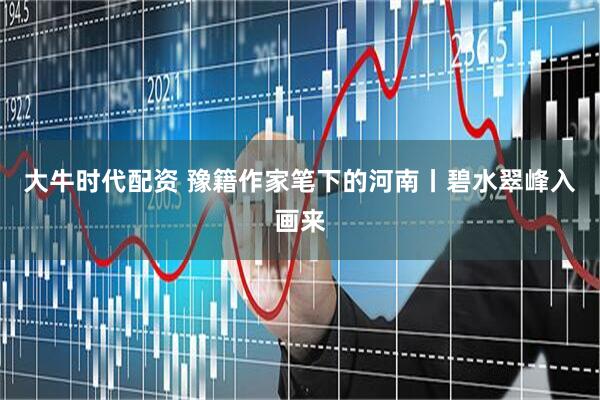 大牛时代配资 豫籍作家笔下的河南丨碧水翠峰入画来