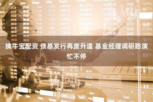 擒牛宝配资 债基发行再度升温 基金经理调研路演忙不停