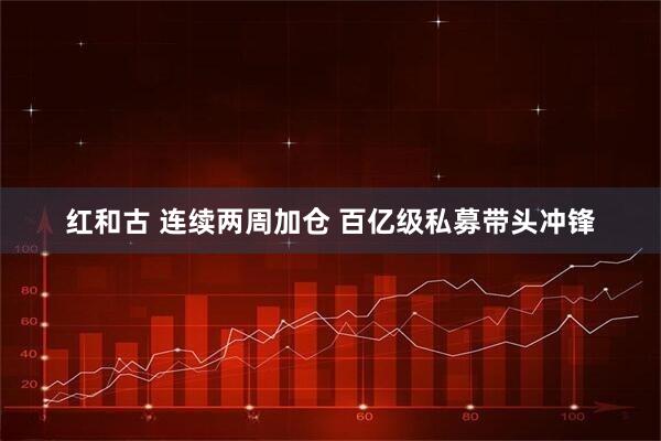 红和古 连续两周加仓 百亿级私募带头冲锋
