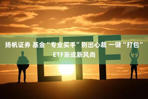 扬帆证券 基金“专业买手”别出心裁 一键“打包”ETF渐成新风尚