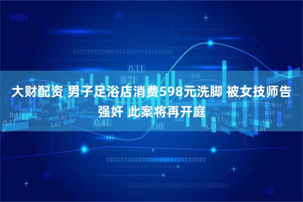 大财配资 男子足浴店消费598元洗脚 被女技师告强奸 此案将再开庭