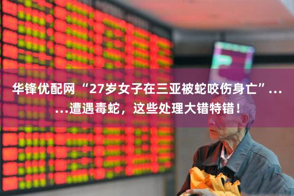 华锋优配网 “27岁女子在三亚被蛇咬伤身亡”……遭遇毒蛇，这些处理大错特错！