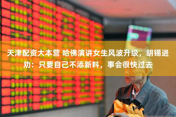 天津配资大本营 哈佛演讲女生风波升级，胡锡进劝：只要自己不添新料，事会很快过去