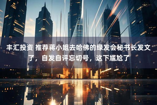 丰汇投资 推荐蒋小姐去哈佛的绿发会秘书长发文了，自发自评忘切号，这下尴尬了