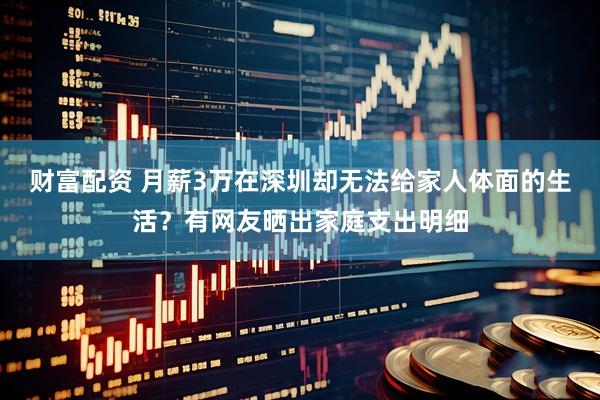 财富配资 月薪3万在深圳却无法给家人体面的生活？有网友晒出家庭支出明细