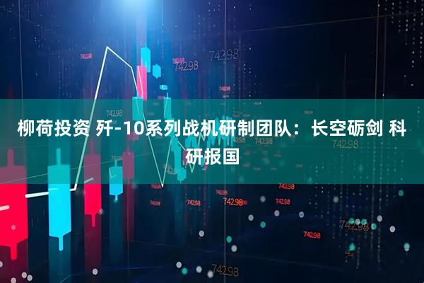 柳荷投资 歼-10系列战机研制团队：长空砺剑 科研报国