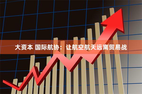 大资本 国际航协：让航空航天远离贸易战