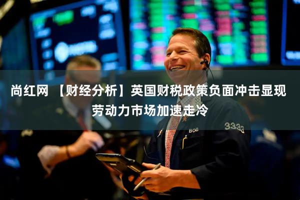 尚红网 【财经分析】英国财税政策负面冲击显现 劳动力市场加速走冷