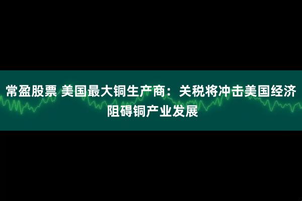 常盈股票 美国最大铜生产商：关税将冲击美国经济 阻碍铜产业发展