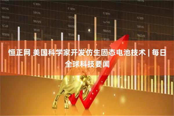 恒正网 美国科学家开发仿生固态电池技术 | 每日全球科技要闻