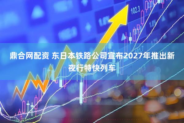 鼎合网配资 东日本铁路公司宣布2027年推出新夜行特快列车