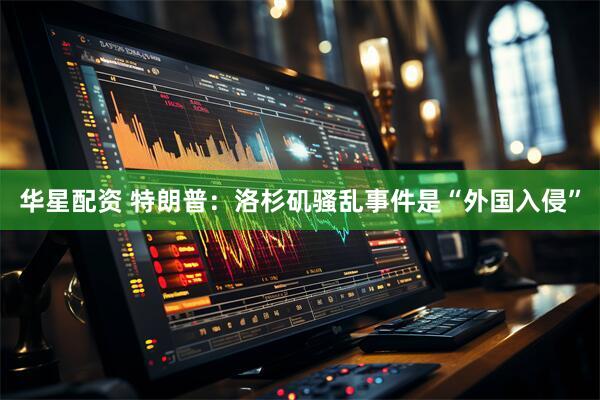 华星配资 特朗普：洛杉矶骚乱事件是“外国入侵”