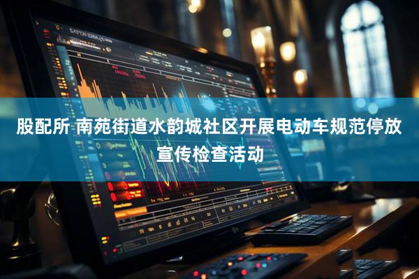 股配所 南苑街道水韵城社区开展电动车规范停放宣传检查活动