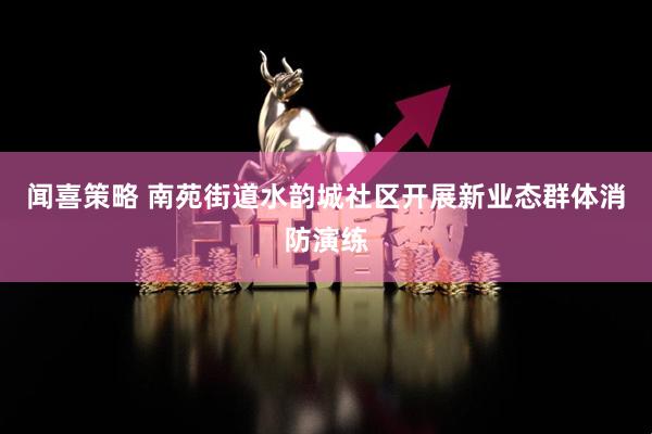 闻喜策略 南苑街道水韵城社区开展新业态群体消防演练