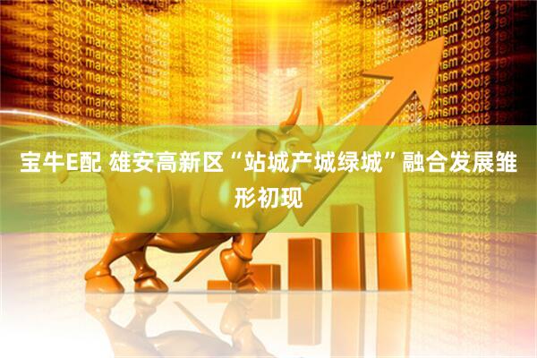 宝牛E配 雄安高新区“站城产城绿城”融合发展雏形初现