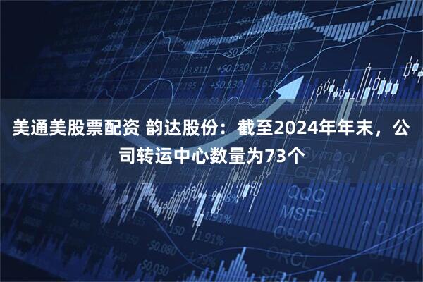 美通美股票配资 韵达股份：截至2024年年末，公司转运中心数量为73个
