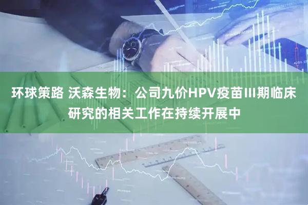 环球策路 沃森生物：公司九价HPV疫苗Ⅲ期临床研究的相关工作在持续开展中