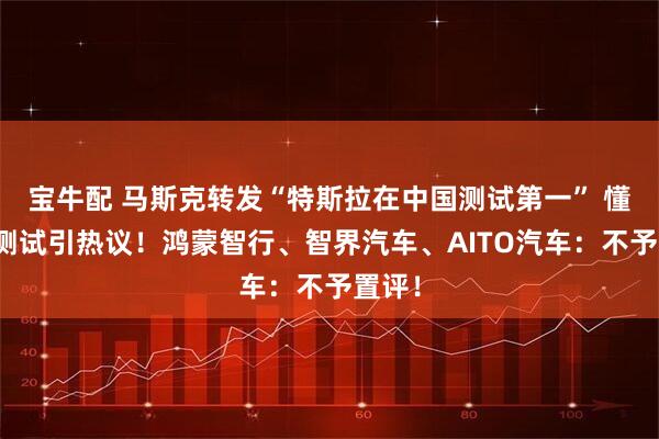宝牛配 马斯克转发“特斯拉在中国测试第一” 懂车帝测试引热议！鸿蒙智行、智界汽车、AITO汽车：不予置评！
