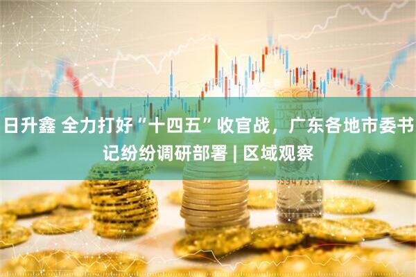 日升鑫 全力打好“十四五”收官战，广东各地市委书记纷纷调研部署 | 区域观察