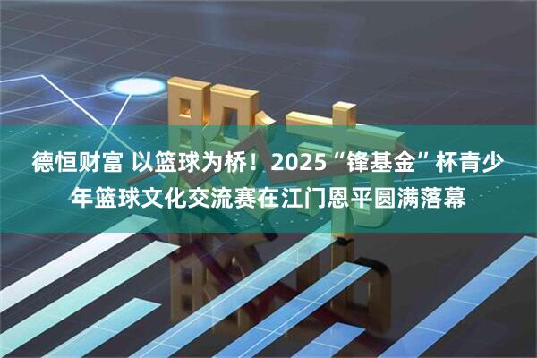 德恒财富 以篮球为桥！2025“锋基金”杯青少年篮球文化交流赛在江门恩平圆满落幕
