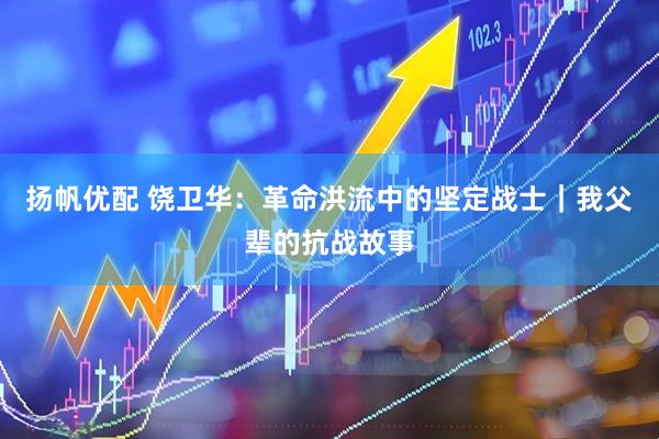 扬帆优配 饶卫华：革命洪流中的坚定战士｜我父辈的抗战故事
