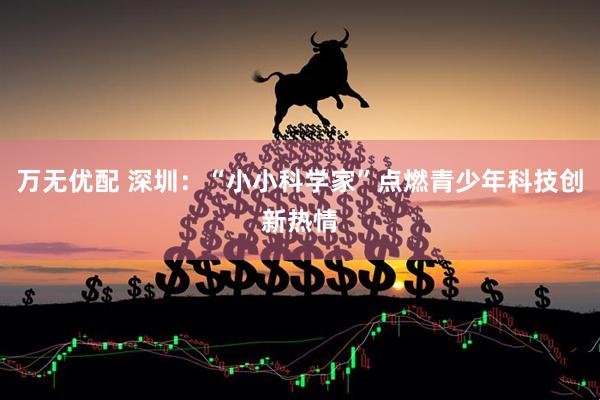 万无优配 深圳：“小小科学家”点燃青少年科技创新热情