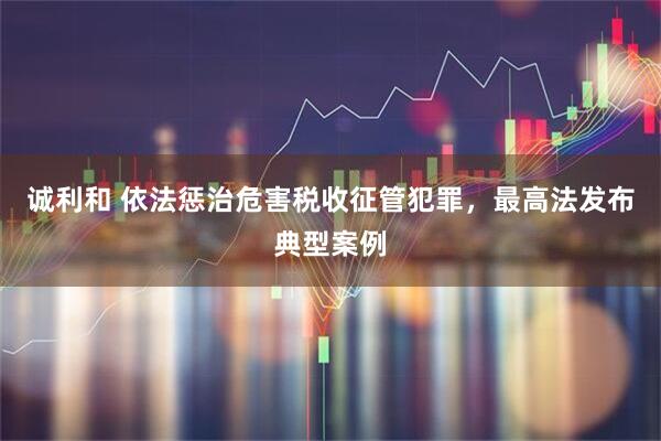 诚利和 依法惩治危害税收征管犯罪，最高法发布典型案例