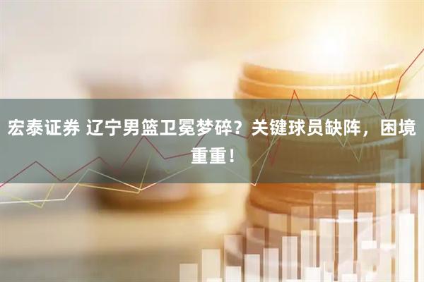 宏泰证券 辽宁男篮卫冕梦碎？关键球员缺阵，困境重重！