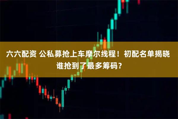 六六配资 公私募抢上车摩尔线程！初配名单揭晓 谁抢到了最多筹码？