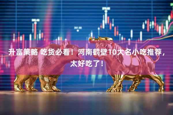 升富策略 吃货必看！河南鹤壁10大名小吃推荐，太好吃了！