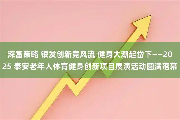 深富策略 银发创新竞风流 健身大潮起岱下——2025 泰安老年人体育健身创新项目展演活动圆满落幕