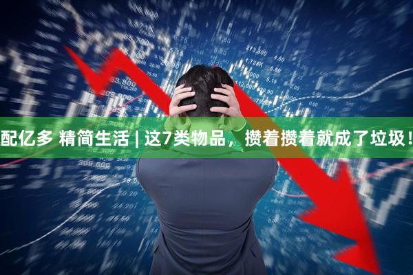 配亿多 精简生活 | 这7类物品，攒着攒着就成了垃圾！