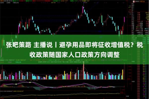张吧策路 主播说丨避孕用品即将征收增值税？税收政策随国家人口政策方向调整