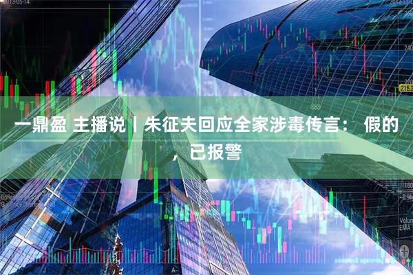一鼎盈 主播说丨朱征夫回应全家涉毒传言： 假的，已报警
