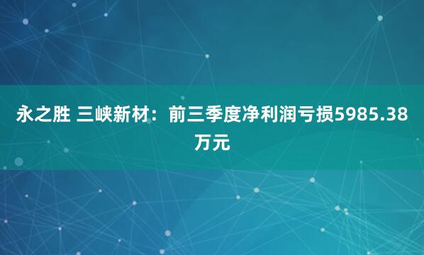 永之胜 三峡新材：前三季度净利润亏损5985.38万元