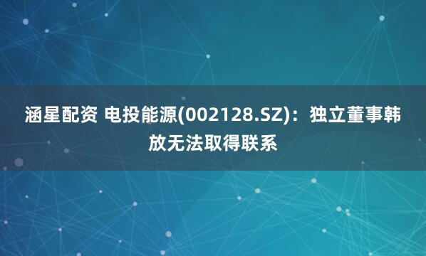 涵星配资 电投能源(002128.SZ)：独立董事韩放无法取得联系