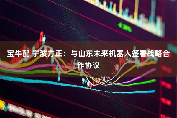 宝牛配 宁波方正：与山东未来机器人签署战略合作协议