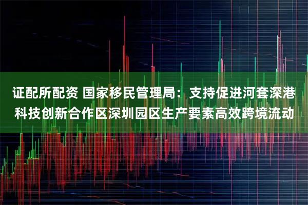 证配所配资 国家移民管理局：支持促进河套深港科技创新合作区深圳园区生产要素高效跨境流动