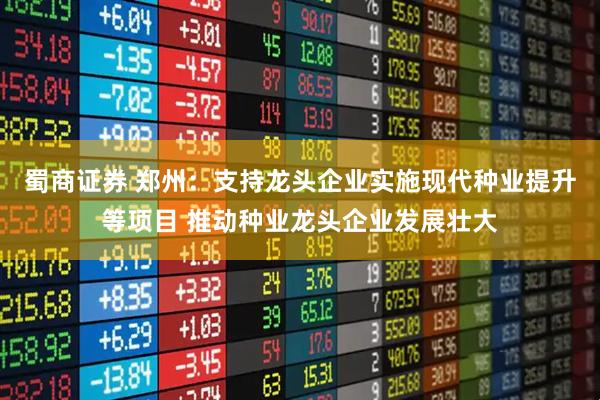 蜀商证券 郑州：支持龙头企业实施现代种业提升等项目 推动种业龙头企业发展壮大