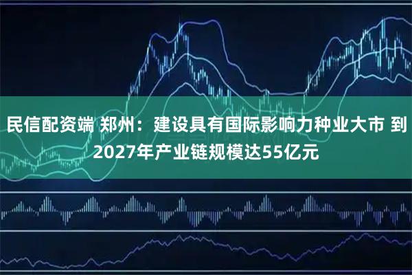 民信配资端 郑州：建设具有国际影响力种业大市 到2027年产业链规模达55亿元