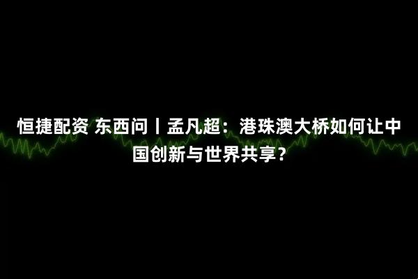 恒捷配资 东西问丨孟凡超：港珠澳大桥如何让中国创新与世界共享？