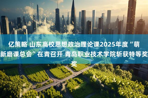 亿策略 山东高校思想政治理论课2025年度“萌新磨课总会”在青召开 青岛职业技术学院斩获特等奖