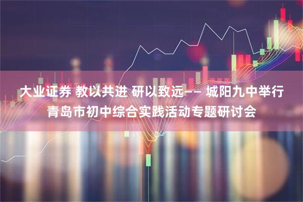 大业证券 教以共进 研以致远—— 城阳九中举行青岛市初中综合实践活动专题研讨会