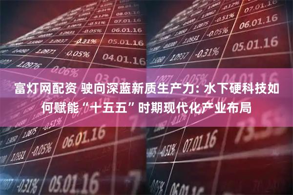 富灯网配资 驶向深蓝新质生产力: 水下硬科技如何赋能“十五五”时期现代化产业布局